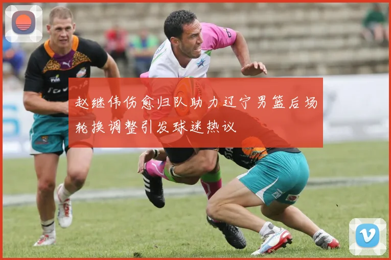 赵继伟伤愈归队助力辽宁男篮后场轮换调整引发球迷热议
