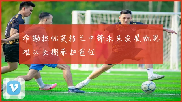 希勒担忧英格兰中锋未来发展凯恩难以长期承担重任