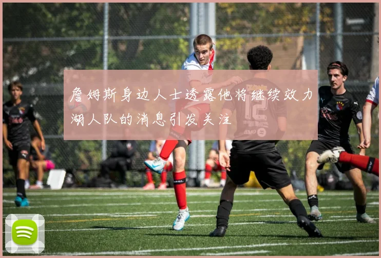 詹姆斯身边人士透露他将继续效力湖人队的消息引发关注