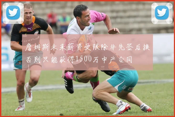 詹姆斯未来薪资受限除非先签后换否则只能获得1500万中产合同