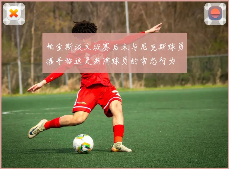 帕金斯谈文班赛后未与尼克斯球员握手称这是老牌球员的常态行为