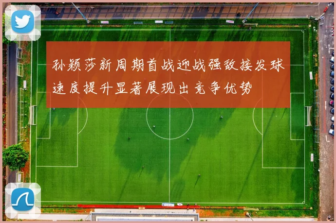 孙颖莎新周期首战迎战强敌接发球速度提升显著展现出竞争优势