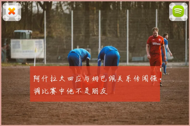 阿什拉夫回应与姆巴佩关系传闻强调比赛中他不是朋友