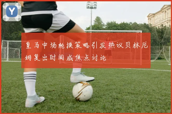 皇马中场轮换策略引发热议贝林厄姆复出时间成焦点讨论