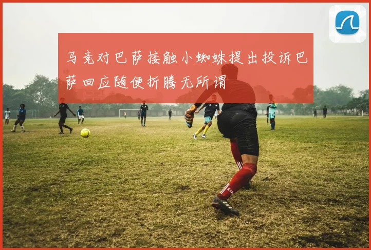 马竞对巴萨接触小蜘蛛提出投诉巴萨回应随便折腾无所谓