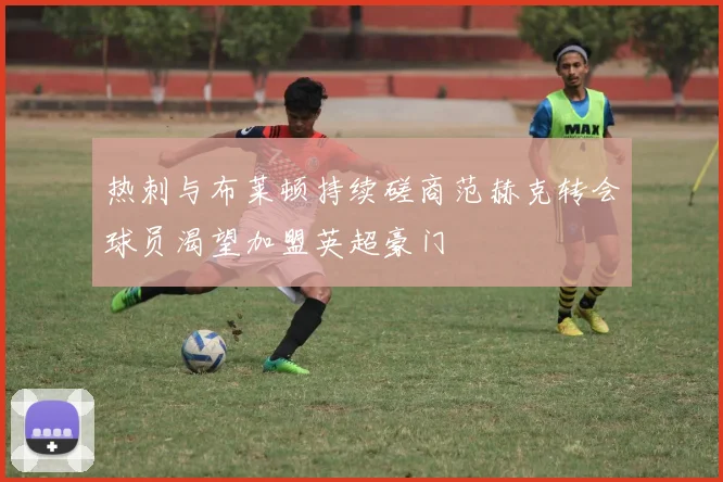 热刺与布莱顿持续磋商范赫克转会球员渴望加盟英超豪门