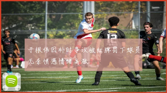 于根伟因补时争议被红牌罚下球员无奈愤懑情绪高涨