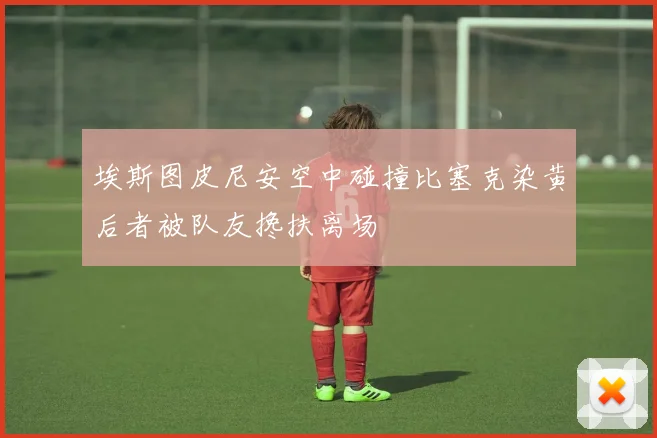 埃斯图皮尼安空中碰撞比塞克染黄后者被队友搀扶离场