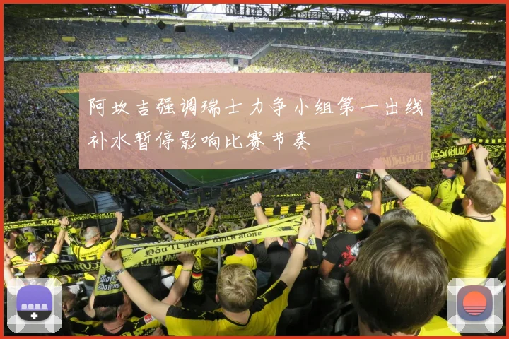 阿坎吉强调瑞士力争小组第一出线补水暂停影响比赛节奏
