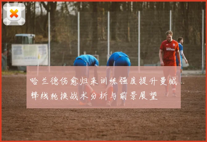 哈兰德伤愈归来训练强度提升曼城锋线轮换战术分析与前景展望